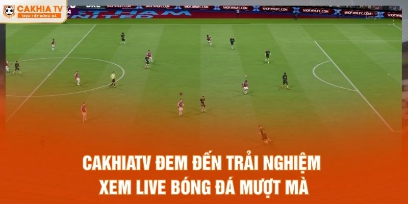 CakhiaTV đem đến trải nghiệm xem live bóng đá mượt mà